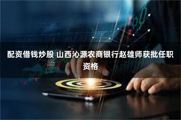 配资借钱炒股 山西沁源农商银行赵雄师获批任职资格
