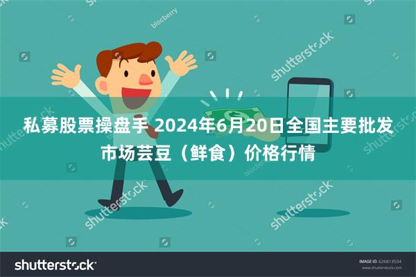 私募股票操盘手 2024年6月20日全国主要批发市场芸豆（鲜食）价格行情