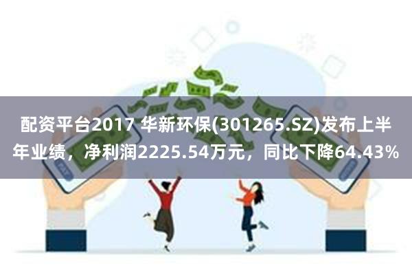 配资平台2017 华新环保(301265.SZ)发布上半年业绩，净利润2225.54万元，同比下降64.43%