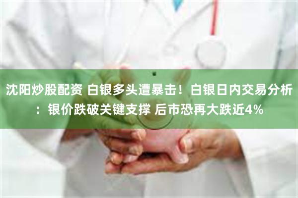 沈阳炒股配资 白银多头遭暴击！白银日内交易分析：银价跌破关键支撑 后市恐再大跌近4%