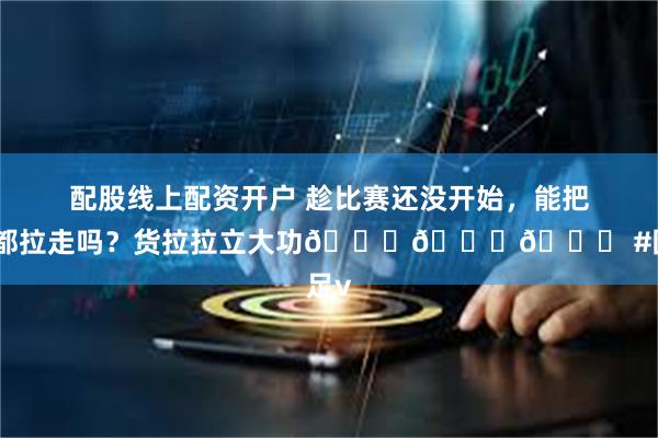 配股线上配资开户 趁比赛还没开始，能把他们都拉走吗？货拉拉立大功😂😂😂 #国足v