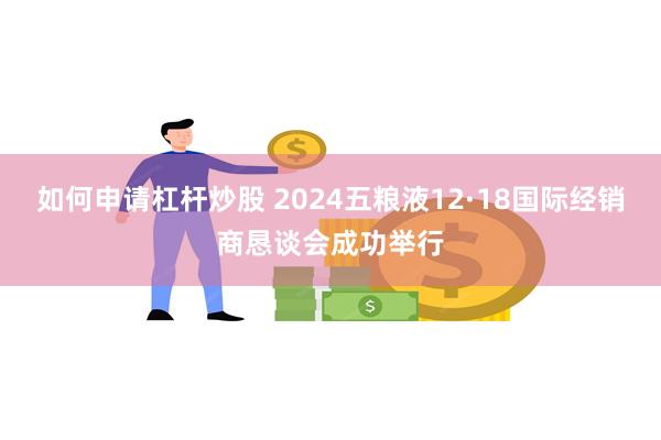 如何申请杠杆炒股 2024五粮液12·18国际经销商恳谈会成功举行