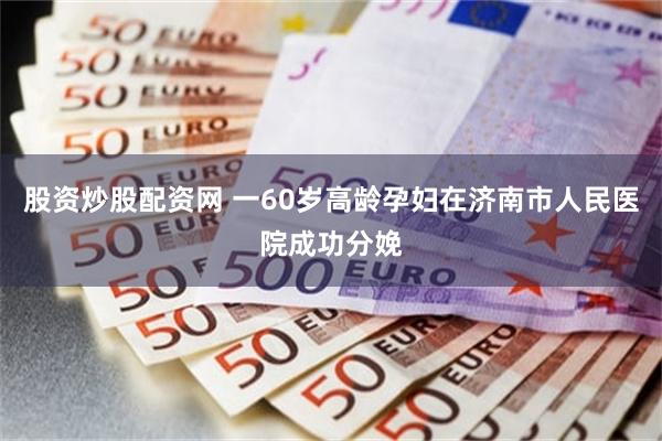 股资炒股配资网 一60岁高龄孕妇在济南市人民医院成功分娩