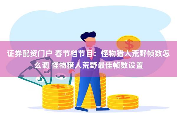 证券配资门户 春节档节目：怪物猎人荒野帧数怎么调 怪物猎人荒野最佳帧数设置