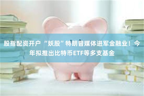 股指配资开户 “妖股”特朗普媒体进军金融业！今年拟推出比特币ETF等多支基金