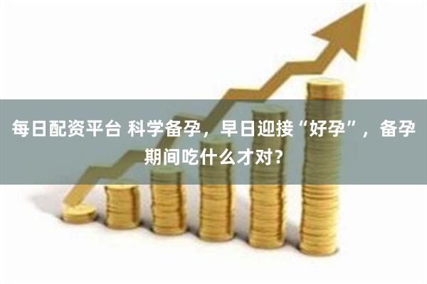 每日配资平台 科学备孕，早日迎接“好孕”，备孕期间吃什么才对？