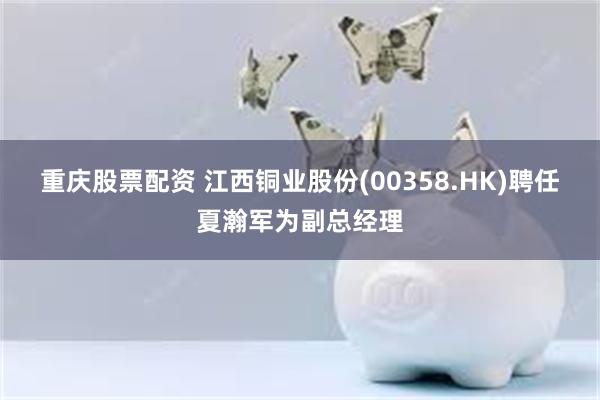 重庆股票配资 江西铜业股份(00358.HK)聘任夏瀚军为副总经理