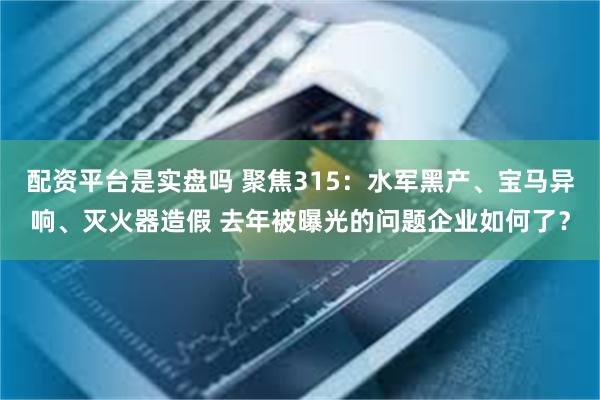 配资平台是实盘吗 聚焦315：水军黑产、宝马异响、灭火器造假 去年被曝光的问题企业如何了？