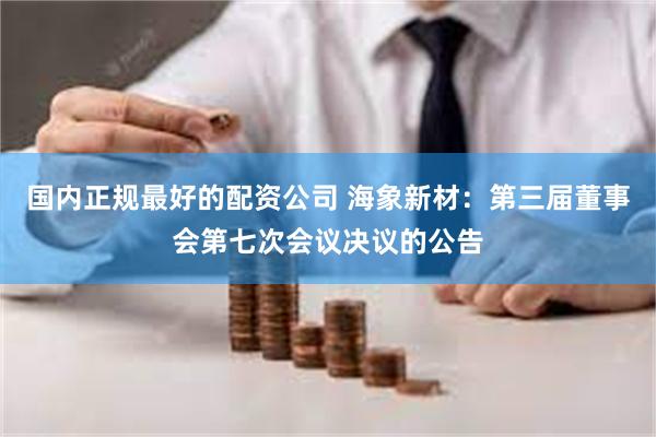 国内正规最好的配资公司 海象新材：第三届董事会第七次会议决议的公告