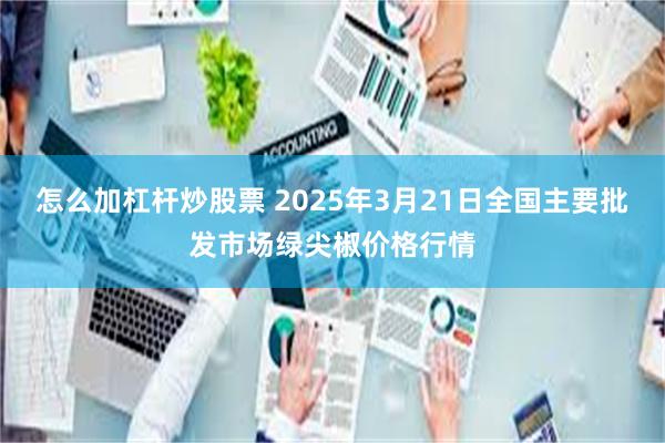 怎么加杠杆炒股票 2025年3月21日全国主要批发市场绿尖椒价格行情