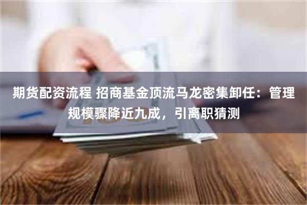 期货配资流程 招商基金顶流马龙密集卸任：管理规模骤降近九成，引离职猜测