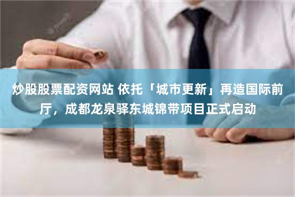 炒股股票配资网站 依托「城市更新」再造国际前厅，成都龙泉驿东城锦带项目正式启动
