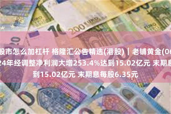 股市怎么加杠杆 格隆汇公告精选(港股)︱老铺黄金(06181.HK)2024年经调整净利润大增253.4%达到15.02亿元 末期息每股6.35元