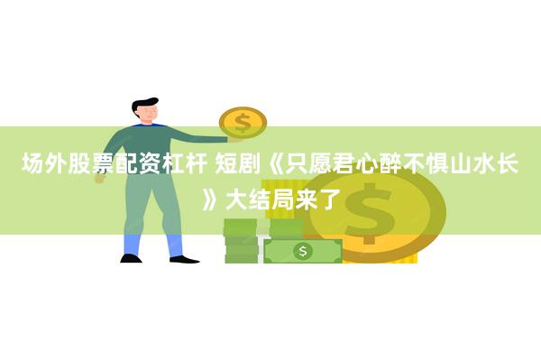 场外股票配资杠杆 短剧《只愿君心醉不惧山水长》大结局来了