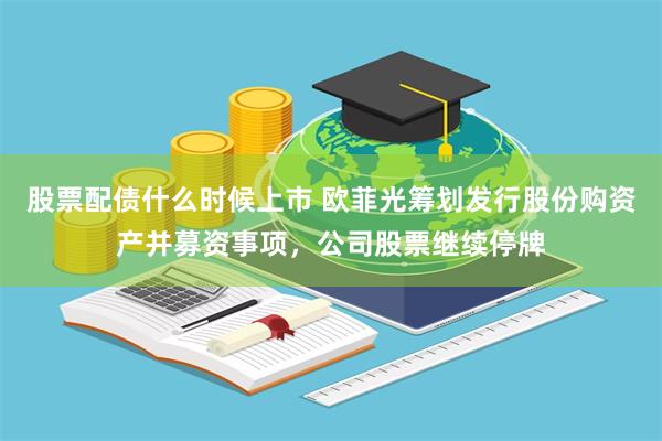 股票配债什么时候上市 欧菲光筹划发行股份购资产并募资事项，公司股票继续停牌