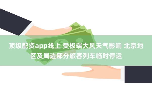 顶级配资app线上 受极端大风天气影响 北京地区及周边部分旅客列车临时停运