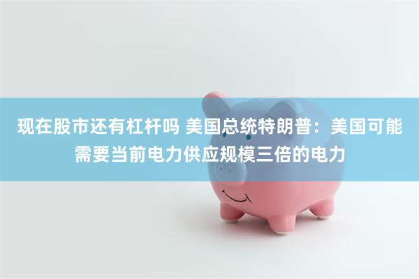 现在股市还有杠杆吗 美国总统特朗普：美国可能需要当前电力供应规模三倍的电力