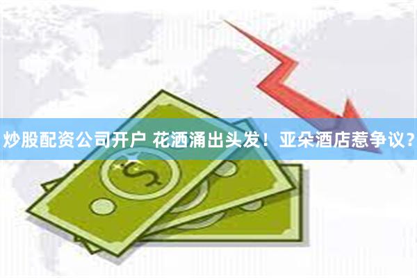 炒股配资公司开户 花洒涌出头发！亚朵酒店惹争议？