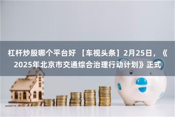 杠杆炒股哪个平台好 【车视头条】2月25日，《2025年北京市交通综合治理行动计划》正式