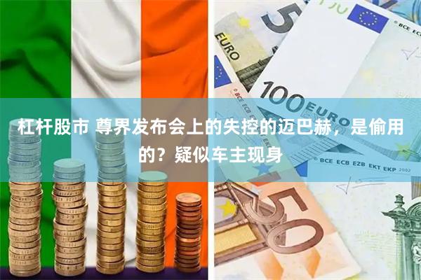 杠杆股市 尊界发布会上的失控的迈巴赫，是偷用的？疑似车主现身