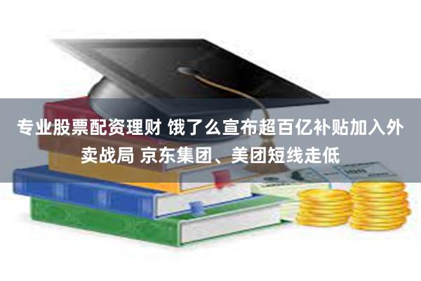 专业股票配资理财 饿了么宣布超百亿补贴加入外卖战局 京东集团、美团短线走低