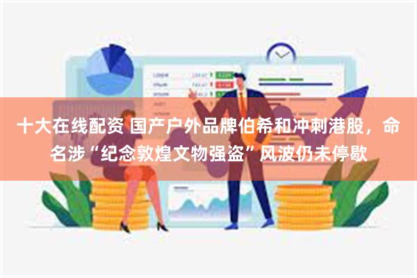 十大在线配资 国产户外品牌伯希和冲刺港股，命名涉“纪念敦煌文物强盗”风波仍未停歇