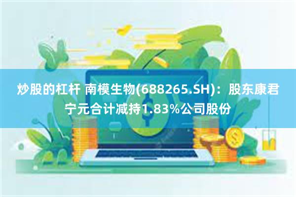 炒股的杠杆 南模生物(688265.SH)：股东康君宁元合计减持1.83%公司股份