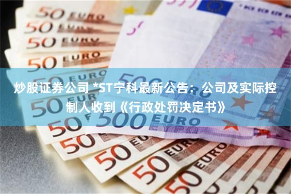 炒股证券公司 *ST宁科最新公告：公司及实际控制人收到《行政处罚决定书》