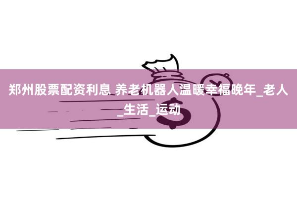 郑州股票配资利息 养老机器人温暖幸福晚年_老人_生活_运动