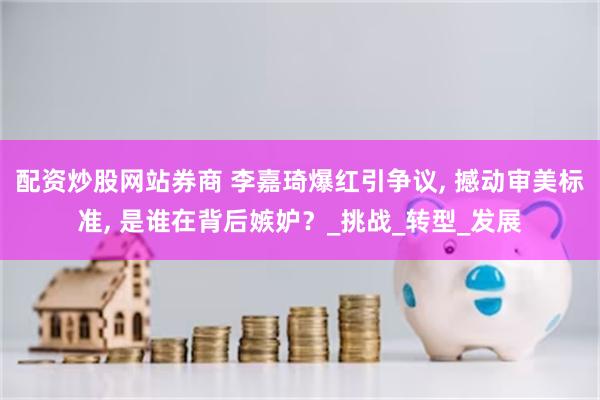 配资炒股网站券商 李嘉琦爆红引争议, 撼动审美标准, 是谁在背后嫉妒？_挑战_转型_发展