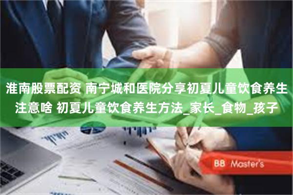 淮南股票配资 南宁城和医院分享初夏儿童饮食养生注意啥 初夏儿童饮食养生方法_家长_食物_孩子