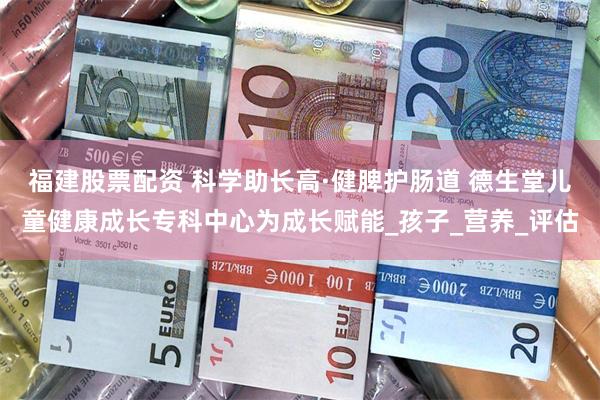 福建股票配资 科学助长高·健脾护肠道 德生堂儿童健康成长专科中心为成长赋能_孩子_营养_评估