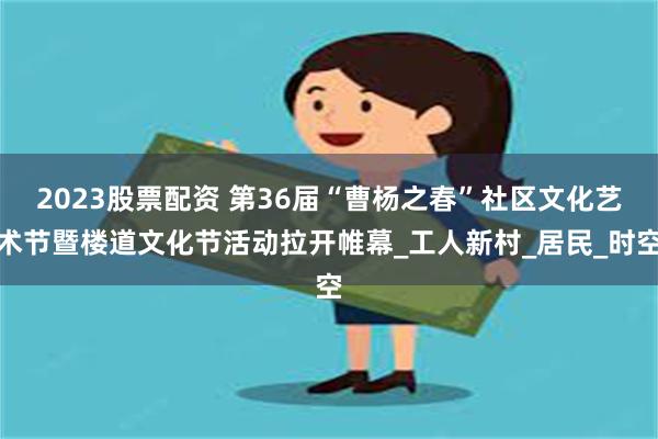 2023股票配资 第36届“曹杨之春”社区文化艺术节暨楼道文化节活动拉开帷幕_工人新村_居民_时空