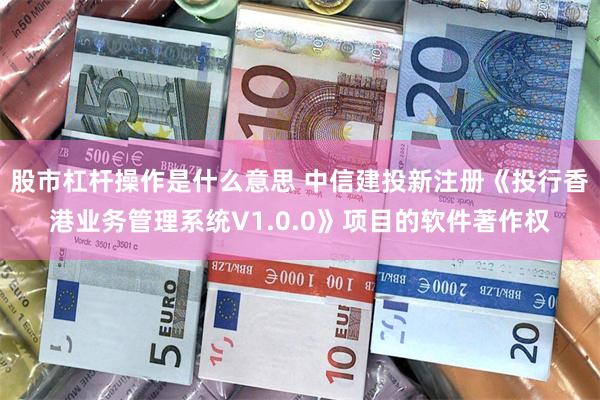 股市杠杆操作是什么意思 中信建投新注册《投行香港业务管理系统V1.0.0》项目的软件著作权