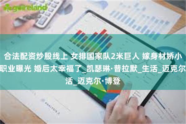 合法配资炒股线上 女排国家队2米巨人 嫁身材娇小老公 职业曝光 婚后太幸福了_凯瑟琳·普拉默_生活_迈克尔·博登