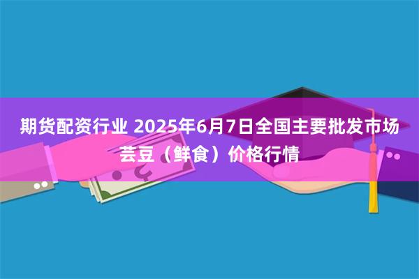 期货配资行业 2025年6月7日全国主要批发市场芸豆（鲜食）价格行情
