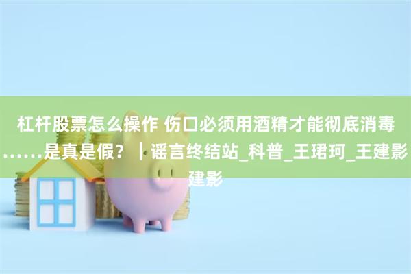 杠杆股票怎么操作 伤口必须用酒精才能彻底消毒……是真是假？｜谣言终结站_科普_王珺珂_王建影