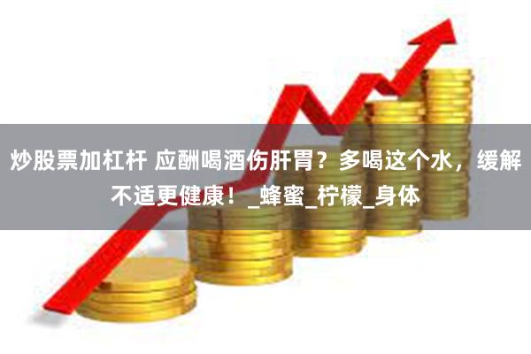 炒股票加杠杆 应酬喝酒伤肝胃？多喝这个水，缓解不适更健康！_蜂蜜_柠檬_身体