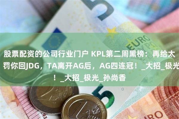股票配资的公司行业门户 KPL第二周黑榜：再给太乙封神，罚你回JDG，TA离开AG后，AG四连冠！_大招_极光_孙尚香