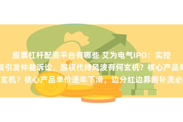 股票杠杆配资平台有哪些 艾为电气IPO：实控人曾经代持人拒接受访谈引发仲裁诉讼，股权代持风波有何玄机？核心产品单价逐年下滑，边分红边募资补流必要性存疑