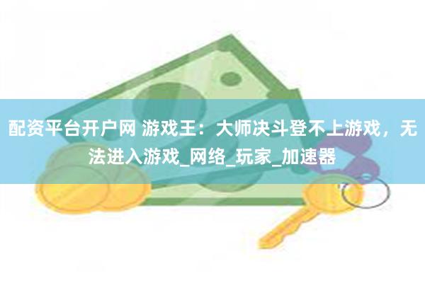 配资平台开户网 游戏王：大师决斗登不上游戏，无法进入游戏_网络_玩家_加速器