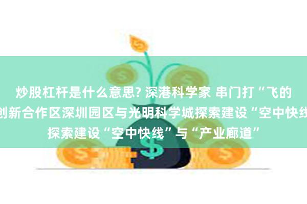 炒股杠杆是什么意思? 深港科学家 串门打“飞的” 河套深港科技创新合作区深圳园区与光明科学城探索建设“空中快线”与“产业廊道”