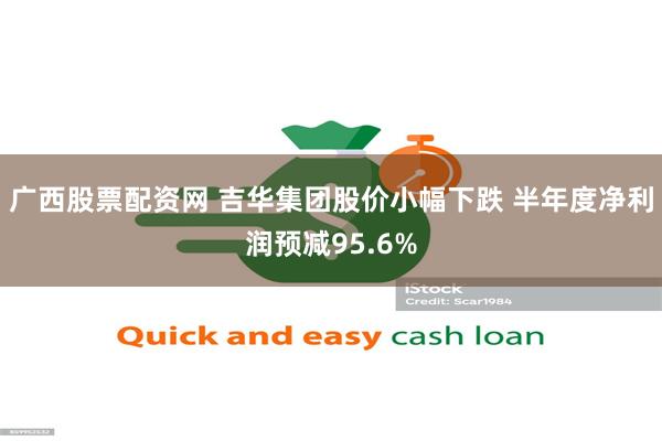 广西股票配资网 吉华集团股价小幅下跌 半年度净利润预减95.6%