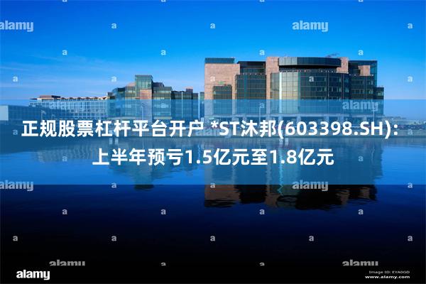 正规股票杠杆平台开户 *ST沐邦(603398.SH): 上半年预亏1.5亿元至1.8亿元