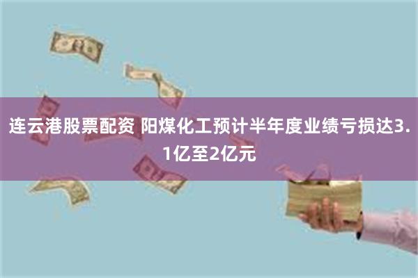 连云港股票配资 阳煤化工预计半年度业绩亏损达3.1亿至2亿元