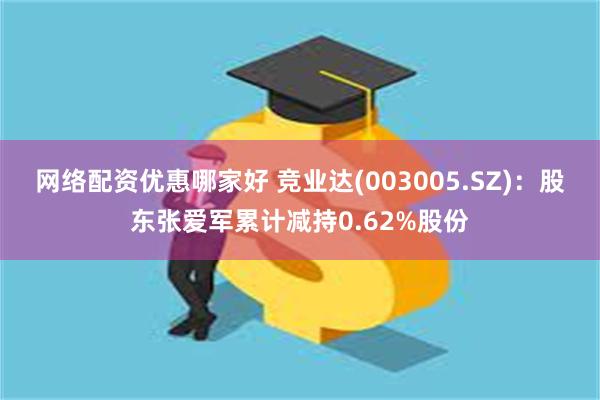 网络配资优惠哪家好 竞业达(003005.SZ)：股东张爱军累计减持0.62%股份