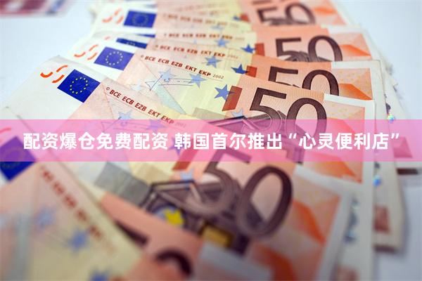 配资爆仓免费配资 韩国首尔推出“心灵便利店”
