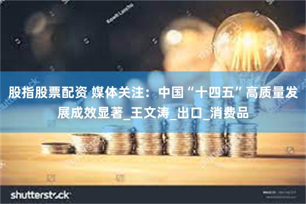 股指股票配资 媒体关注：中国“十四五”高质量发展成效显著_王文涛_出口_消费品