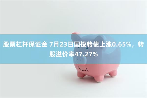 股票杠杆保证金 7月23日国投转债上涨0.65%，转股溢价率47.27%