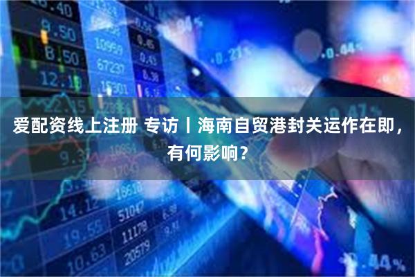 爱配资线上注册 专访丨海南自贸港封关运作在即，有何影响？